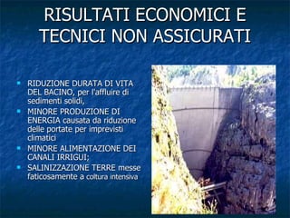 RISULTATI ECONOMICI E TECNICI NON ASSICURATI RIDUZIONE DURATA DI VITA DEL BACINO, per l'affluire di sedimenti solidi,  MINORE PRODUZIONE DI ENERGIA causata da riduzione delle portate per imprevisti climatici  MINORE ALIMENTAZIONE DEI CANALI IRRIGUI;  SALINIZZAZIONE TERRE messe faticosamente a  coltura intensiva  