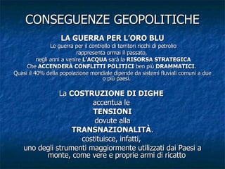 CONSEGUENZE GEOPOLITICHE LA GUERRA PER L’ORO BLU Le guerra per il controllo di territori ricchi di petrolio rappresenta ormai il passato,  negli anni a venire  L'ACQUA  sarà la  RISORSA STRATEGICA Che  ACCENDERÀ CONFLITTI POLITICI  ben più  DRAMMATICI .  Quasi il 40% della popolazione mondiale dipende da sistemi fluviali comuni a due o più paesi. La  COSTRUZIONE DI DIGHE   accentua le  TENSIONI dovute alla TRANSNAZIONALITÀ . costituisce, infatti,  uno degli strumenti maggiormente utilizzati dai Paesi a monte, come vere e proprie armi di ricatto 