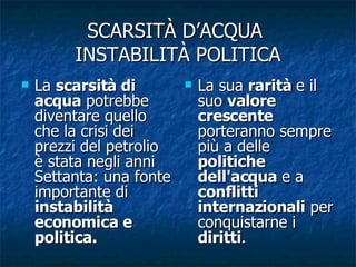 SCARSITÀ D’ACQUA  INSTABILITÀ POLITICA La  scarsità di acqua  potrebbe diventare quello che la crisi dei prezzi del petrolio è stata negli anni Settanta: una fonte importante di  instabilità economica e politica.  La sua  rarità  e il suo  valore crescente  porteranno sempre più a delle  politiche dell'acqua  e a  conflitti internazionali  per conquistarne i  diritti . 