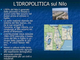 L’IDROPOLITICA sul Nilo L'85% del Nilo è generato dalla piovosità in Etiopia e scorre come Nilo azzurro nel Sudan prima di entrare in Egitto. La parte restante dipende dal sistema del Nilo bianco, che ha le sue sorgenti in Tanzania, al lago Vittoria, e si congiunge al Nilo azzurro nei pressi di Khartoum. COSTRUZIONE DIGA ASSUAN 1960-1970 intercetta il medio corso del Nilo in Egitto in un invaso della capacità di 162 km3,    LAGO Nasser 480 km; Messo a coltura molte terre approvvigionamento agricolo alla espansione demografica  assicurato energia indispensabile per usi civili e industriali . 