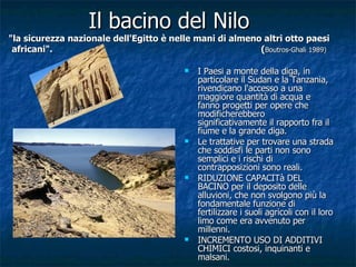 Il bacino del Nilo "la sicurezza nazionale dell'Egitto è nelle mani di almeno altri otto paesi africani".  ( Boutros-Ghali 1989) I Paesi a monte della diga, in particolare il Sudan e la Tanzania, rivendicano l'accesso a una maggiore quantità di acqua e fanno progetti per opere che modificherebbero significativamente il rapporto fra il fiume e la grande diga. Le trattative per trovare una strada che soddisfi le parti non sono semplici e i rischi di contrapposizioni sono reali. RIDUZIONE CAPACITà DEL BACINO per il deposito delle alluvioni, che non svolgono più la fondamentale funzione di fertilizzare i suoli agricoli con il loro limo come era avvenuto per millenni. INCREMENTO USO DI ADDITIVI CHIMICI costosi, inquinanti e malsani. 