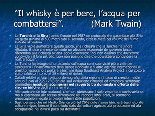 “ Il whisky è per bere, l’acqua per combattersi”. (Mark Twain) La  Turchia e la Siria  hanno firmato nel 1987 un protocollo che garantisce alla Siria un getto minimo di 500 metri cubi al secondo, circa la metà del volume del fiume Eufrate al confine. La Siria vuole aumentare questa quota, una richiesta che la Turchia ha sinora rifiutato. Si dice che recentemente un altissimo esponente del governo turco, riferendosi alla richiesta siriana, abbia osservato: "Noi non diciamo che dovremmo condividere il loro petrolio. Loro non possono dire che dovrebbero condividere la nostra acqua". La Turchia ha bisogno di un accordo sull'acqua con i suoi vicini più a valle per assicurarsi il finanziamento della Banca Mondiale e di altre agenzie internazionali di prestito necessario a portare a termine il suo Southeast Anatolia Project, il cui costo è stato valutato intorno ai 29 miliardi di dollari. Calcoli relativi ai futuri sviluppi demografici della regione (il tasso di crescita medio annuo è pari al 2,2-3,7%) ed alla sua evoluzione climatica ed idrologica, sembrano promettere  insolubili scompensi nel rapporto tra domanda e offerta delle risorse idriche  degli anni a venire.  Alle controversie internazionali, che non interessano il solo versante arabo-israeliano, ma si estendono alla stessa dimensione dei rapporti inter-arabi, si sommano preoccupazioni legate ai bisogni interni delle popolazioni. Basti pensare che nel Medio Oriente più del 70% delle risorse idriche è destinato alle colture irrigue, benché il contributo dato dal settore agricolo alla produzione ed alla occupazione nei diversi paesi sia declinante. 