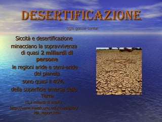 desertificazione Siccità e desertificazione minacciano la sopravvivenza di quasi  2 miliardi di persone le regioni aride e semi-aride del pianeta sono quasi il 40%  della superficie emersa della Terra (5,2 miliardi di ettari). http://www.inweh.unu.edu/inweh/MA/MA_report.htm ogni goccia conta! 