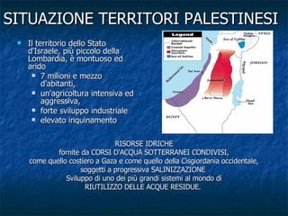 SITUAZIONE TERRITORI PALESTINESI Il territorio dello Stato d'Israele, più piccolo della Lombardia, è montuoso ed arido 7 milioni e mezzo d'abitanti, un'agricoltura intensiva ed aggressiva, forte sviluppo industriale elevato inquinamento   RISORSE IDRICHE fornite da CORSI D'ACQUA SOTTERRANEI CONDIVISI, come quello costiero a Gaza e come quello della Cisgiordania occidentale, soggetti a progressiva SALINIZZAZIONE  Sviluppo di uno dei più grandi sistemi al mondo di RIUTILIZZO DELLE ACQUE RESIDUE.   