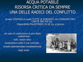 ACQUA POTABILE RISORSA CRITICA DA SEMPRE  UNA DELLE RADICI DEL CONFLITTO. Israele CONTROLLA quasi TUTTE LE SORGENTI con CONSUMO PRO-CAPITE 280-350 l/g. Disponibilità PALESTINESI 35-50 l/g. al giorno nel caso di costituzione di uno Stato palestinese tutti i bacini idrici ricadrebbero sotto il suo controllo,  Israele dipenderebbe completamente dagli arabi . 