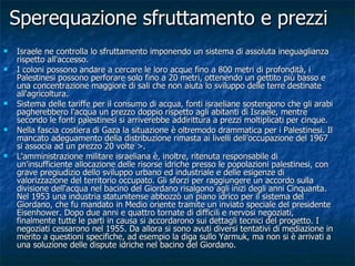 Sperequazione sfruttamento e prezzi Israele ne controlla lo sfruttamento imponendo un sistema di assoluta ineguaglianza rispetto all'accesso. I coloni possono andare a cercare le loro acque fino a 800 metri di profondità, i Palestinesi possono perforare solo fino a 20 metri, ottenendo un gettito più basso e una concentrazione maggiore di sali che non aiuta lo sviluppo delle terre destinate all'agricoltura. Sistema delle tariffe per il consumo di acqua, fonti israeliane sostengono che gli arabi pagherebbero l'acqua un prezzo doppio rispetto agli abitanti di Israele, mentre secondo le fonti palestinesi si arriverebbe addirittura a prezzi moltiplicati per cinque.  Nella fascia costiera di Gaza la situazione è oltremodo drammatica per i Palestinesi. Il mancato adeguamento della distribuzione rimasta ai livelli dell’occupazione del 1967 si associa ad un prezzo 20 volte >.  L'amministrazione militare israeliana è, inoltre, ritenuta responsabile di un'insufficiente allocazione delle risorse idriche presso le popolazioni palestinesi, con grave pregiudizio dello sviluppo urbano ed industriale e delle esigenze di valorizzazione del territorio occupato. Gli sforzi per raggiungere un accordo sulla divisione dell'acqua nel bacino del Giordano risalgono agli inizi degli anni Cinquanta. Nel 1953 una industria statunitense abbozzò un piano idrico per il sistema del Giordano, che fu mandato in Medio oriente tramite un inviato speciale del presidente Eisenhower. Dopo due anni e quattro tornate di difficili e nervosi negoziati, finalmente tutte le parti in causa si accordarono sui dettagli tecnici del progetto. I negoziati cessarono nel 1955. Da allora si sono avuti diversi tentativi di mediazione in merito a questioni specifiche, ad esempio la diga sullo Yarmuk, ma non si è arrivati a una soluzione delle dispute idriche nel bacino del Giordano.  