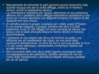 Naturalmente da entrambe le parti piovono accuse reciproche sulla scarsità d'acqua che per la verità affligge, anche se in maniera minore, anche la popolazione ebraica. La commissione israeliana per l'acqua, attraverso un suo portavoce afferma che il problema idrico affligge entrambe le popolazioni e che anche se i numeri denotano una disparità evidente, le ragioni di tale disparità non sono chiare. Di tutt'altro parere il gruppo israeliano per i diritti umani B'Tselem. In un recente rapporto, il gruppo, dichiara che oltre 215,000 palestinesi in più di 150 villaggi non sono connessi ad alcuna rete idrica e che lo stato d'Israele alloca le risorse idriche in maniera discriminatoria. L'esistenza di una doppia rete idrica nei territori occupati, una efficiente per gli insediamenti dei coloni, ed una priva della necessaria manutenzione, da oltre 40 anni e con una perdita di circa l'11 per cento dell'acqua, sembrerebbe confermare l'ipotesi del gruppo israeliano. Altri incrementi della crisi idrica della regione provengono dalla sovrappopolazione dei palestinesi, dall'alto standard di vita dei coloni degli insediamenti e dall'utilizzo illegale dell'acqua potabile per gli usi agricoli. 