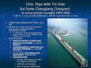 Cina: Diga delle Tre Gole Sul fiume Changjiang (Yangzee)   la nuova grande muraglia  1994-2006 H 185 m, l. 2 km, invaso 64.000 km2 L. 600 km capacità di solo 22 km3. FORNITURA ENERGIA ELETTRICA 18,2 GW    preferibile più centrali di piccole dimensioni AGEVOLARE LA NAVIGAZIONE E MODERARE LE PIENE,     riattivare i bacini di straripamento lungo il fiume e i grandi affluenti dello Yangze ( www.irn.org ).  CONSEGUENZE  MODIFICAZIONI CLIMATICHE   RISCHIO ECATOMBE  IN CASO DI  CROLLO TRASFERIMENTO COATTIVO di 2 MILIONI PERSONE  (1,2 MILIONI UFFICIALI) VELOCISSIMO  ACCUMULO DEI SEDIMENTI  TRASPORTATI SOMMERSIONE diverse città (alcune di oltre un milione di abitanti)  1300 siti archeologici,  terre di buona coltivazione 