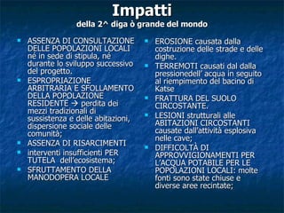 Impatti della 2^ diga ò grande del mondo ASSENZA DI CONSULTAZIONE DELLE POPOLAZIONI LOCALI né in sede di stipula, né durante lo sviluppo successivo del progetto. ESPROPRIAZIONE ARBITRARIA E SFOLLAMENTO DELLA POPOLAZIONE RESIDENTE    perdita dei mezzi tradizionali di sussistenza e delle abitazioni, dispersione sociale delle comunità; ASSENZA DI RISARCIMENTI interventi insufficienti PER TUTELA  dell’ecosistema; SFRUTTAMENTO DELLA MANODOPERA LOCALE EROSIONE causata dalla costruzione delle strade e delle dighe.  TERREMOTI causati dal dalla pressionedell’ acqua in seguito al riempimento del bacino di Katse FRATTURA DEL SUOLO CIRCOSTANTE. LESIONI strutturali alle ABITAZIONI CIRCOSTANTI causate dall’attività esplosiva nelle cave; DIFFICOLTÀ DI APPROVVIGIONAMENTI PER L’ACQUA POTABILE PER LE POPOLAZIONI LOCALI: molte fonti sono state chiuse e diverse aree recintate; 