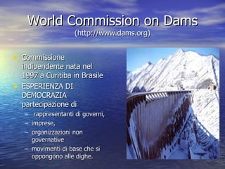 World Commission on Dams  (http://www.dams.org) Commissione indipendente nata nel 1997 a Curitiba in Brasile ESPERIENZA DI DEMOCRAZIA partecipazione di rappresentanti di governi, imprese, organizzazioni non governative  movimenti di base che si oppongono alle dighe. 