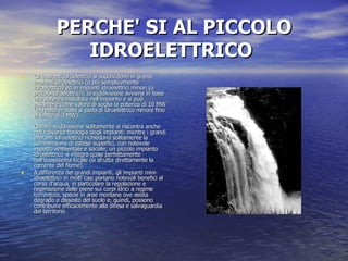 PERCHE' SI AL PICCOLO IDROELETTRICO   Gli impianti idroelettrici si suddividono in grandi impianti idroelettrici (o più semplicemente idroelettrici) ed in impianti idroelettrici minori (o piccolo-idroelettrici); la suddivisione avviene in base alla potenza installata nell'impianto e si può assumere come valore di soglia la potenza di 10 MW (in realtà in Italia si parla di idroelettrico minore fino al limite di 3 MW).  Questa suddivisione solitamente si riscontra anche nella diversa tipologia degli impianti: mentre i grandi impianti idroelettrici richiedono solitamente la sommersione di estese superfici, con notevole impatto ambientale e sociale, un piccolo impianto idroelettrico si integra quasi perfettamente nell'ecosistema locale (si sfrutta direttamente la corrente del fiume). A differenza dei grandi impianti, gli impianti mini-idroelettrici in molti casi portano notevoli benefici al corso d'acqua, in particolare la regolazione e regimazione delle piene sui corpi idrici a regime torrentizio, specie in aree montane ove esista degrado e dissesto del suolo e, quindi, possono contribuire efficacemente alla difesa e salvaguardia del territorio 