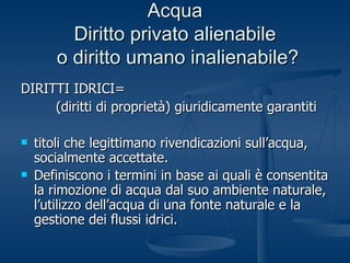 Acqua Diritto privato alienabile  o diritto umano inalienabile? DIRITTI IDRICI= (diritti di proprietà) giuridicamente garantiti titoli che legittimano rivendicazioni sull’acqua, socialmente accettate. Definiscono i termini in base ai quali è consentita la rimozione di acqua dal suo ambiente naturale, l’utilizzo dell’acqua di una fonte naturale e la gestione dei flussi idrici.   