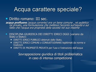 Acqua carattere speciale? Diritto romano: III sec. acqua profluens  (acqua corrente) era un bene comune , né pubblico né privato, una formulazione che metteva l’accento sull’equità e sul fatto che l’acqua era proprietà della società nel suo insieme DISCIPLINA GIURIDICA DEI DIRITTI IDRICI OGGI (variano da Stato a Stato): DIRITTI IDRICI PUBBLICI detenuti dallo Stato, DIRITTI IDRICI COMUNI o CONSUETUDINARI legittimati da norme e tradizioni DIRITTI DI PROPRIETÀ PRIVATA per l’uso e l’estrazione dell’acqua Sovrapposizione giuridica di titoli problematica in caso di intensa competizione 