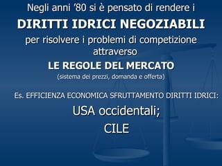 Negli anni ’80 si è pensato di rendere i DIRITTI IDRICI NEGOZIABILI per risolvere i problemi di competizione attraverso LE REGOLE DEL MERCATO (sistema dei prezzi, domanda e offerta) Es. EFFICIENZA ECONOMICA SFRUTTAMENTO DIRITTI IDRICI: USA occidentali; CILE 