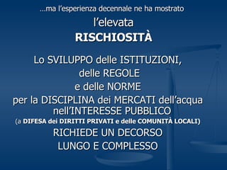 … ma l’esperienza decennale ne ha mostrato   l’elevata RISCHIOSITÀ Lo SVILUPPO delle ISTITUZIONI, delle REGOLE e delle NORME per la DISCIPLINA dei MERCATI dell’acqua nell’INTERESSE PUBBLICO (a  DIFESA dei DIRITTI PRIVATI e delle COMUNITÀ LOCALI) RICHIEDE UN DECORSO LUNGO E COMPLESSO 