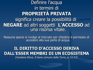 Definire l’acqua in termini di PROPRIETÀ PRIVATA significa creare la possibilità di  NEGARE  ad altri soggetti  L’ACCESSO  ad una risorsa vitale. Nessuna specie si rivolge al mercato per chiedere il permesso di accedere alla sua parte di acqua. IL DIRITTO D’ACCESSO DERIVA DALL’ESSER MEMBRI DI UN ECOSISTEMA (Vandana Shiva, Il bene comune della Terra, p. 52-53) 