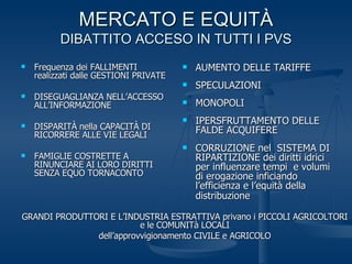 MERCATO E EQUITÀ DIBATTITO ACCESO IN TUTTI I PVS Frequenza dei FALLIMENTI realizzati dalle GESTIONI PRIVATE DISEGUAGLIANZA NELL’ACCESSO ALL’INFORMAZIONE DISPARITÀ nella CAPACITÀ DI RICORRERE ALLE VIE LEGALI FAMIGLIE COSTRETTE A RINUNCIARE AI LORO DIRITTI SENZA EQUO TORNACONTO AUMENTO DELLE TARIFFE SPECULAZIONI MONOPOLI IPERSFRUTTAMENTO DELLE FALDE ACQUIFERE CORRUZIONE nel  SISTEMA DI RIPARTIZIONE dei diritti idrici per influenzare tempi  e volumi di erogazione inficiando l’efficienza e l’equità della distribuzione   GRANDI PRODUTTORI E L’INDUSTRIA ESTRATTIVA privano i PICCOLI AGRICOLTORI e le COMUNITà LOCALI dell’approvvigionamento CIVILE e AGRICOLO 
