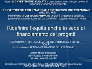 Ridefinire l’equità anche in sede di finanziamento dei progetti Necessità  INVESTIMENTI ELEVATI  x manutenzione e sviluppo sistemi di irrigazione e approvvigionamento Gli  INVESTIMENTI FINANZIATI DALLE ISTITUZIONI INTERNAZIONALI  (BEI, BM, FMI) incentivano la  GESTIONE PRIVATA , anziché la gestione pubblica, (grosse multinazionali occidentali con cui difficilm. possono competere i locali).  DECENTRAMENTO E DEVOLUZIONE DELL’AUTORITÀ A LIVELLO LOCALE incrementano la RESPONSABILIZZAZIONE DELLA GESTIONE Caratteristiche pregiudiziali  per l’accesso ai finanziamenti  Della BM della BEI o del FM possibilità di esercitare UN CONTROLLO SULL’ATTUAZIONE del progetto a cui SUBORDINARE L’EROGAZIONE DEI FONDI 