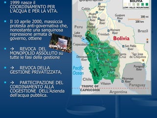 1999 nasce il COORDINAMENTO PER L'ACQUA E PER LA VITA.  Il 10 aprile 2000, massiccia protesta anti-governativa che, nonostante una sanguinosa repressione armata del governo, ottiene  REVOCA  DEL MONOPOLIO ASSOLUTO su tutte le fasi della gestione  REVOCA DELLA GESTIONE PRIVATIZZATA,     PARTECIPAZIONE DEL CORDINAMENTO ALLA COGESTIONE  DELL’Azienda dell'acqua pubblica. 