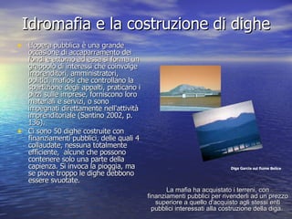Idromafia e la costruzione di dighe L'opera pubblica è una grande occasione di accaparramento dei fondi e attorno ad essa si forma un grappolo di interessi che coinvolge imprenditori, amministratori, politici, mafiosi che controllano la spartizione degli appalti, praticano i pizzi sulle imprese, forniscono loro materiali e servizi, o sono impegnati direttamente nell'attività imprenditoriale (Santino 2002, p. 136).  Ci sono 50 dighe costruite con finanziamenti pubblici, delle quali 4 collaudate, nessuna totalmente efficiente,  alcune che possono contenere solo una parte della capienza. Si invoca la pioggia, ma se piove troppo le dighe debbono essere svuotate. Diga Garcia sul fiume Belice La mafia ha acquistato i terreni, con finanziamenti pubblici per rivenderli ad un prezzo superiore a quello d'acquisto agli stessi enti pubblici interessati alla costruzione della diga.   