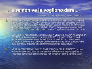 …  e se non ve la vogliono dare... OGNI ESERCIZIO COMMERCIALE IN CUI SI SOMMINISTRANO ALIMENTI DEVE DISPORRE DI ACQUA POTABILE (altrimenti non potrebbe lavorare). Ciò è anche attestato dalla Autorizzazione igienico sanitaria (il riferimento normativo è la legge numero 283 del 1962 e il regolamento comunitario numero 852/2004) senza la quale non si può aprire un bar o un ristorante. NON ESISTE ALCUN OBBLIGO DI LEGGE A VENDERE ACQUA MINERALE IN BOTTIGLIA. La confusione era nata nel 2005 a seguito del decreto del ministro Marzano che aveva introdotto le monodosi. La confusione fu chiarita subito con una circolare dello stesso ministro in cui si diceva che nulla cambiava riguardo alla somministrazione di acqua sfusa NESSUN ESERCIZIO PUÒ RIFIUTARE L’ACQUA DEL RUBINETTO; si può eventualmente discutere se tale servizio deve essere pagato oppure no (potrebbe comunque essere incluso nel “coperto”, com'è sempre stato)   Vademecum per assetato d'acqua pubblica 