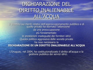 DICHIARAZIONE DEL DIRITTO INALIENABILE ALL’ACQUA Il dibattito sui meriti relativi dell’approvvigionamento pubblico e di quello privato ha stornato l’attenzione da una preoccupazione più fondamentale: le prestazioni inadeguate dei fornitori idrici Questa politica aggressiva delle società private ha reso necessario la DICHIARAZIONE DI UN DIRITTO INALIENABILE ALL’ACQUA L’Uruguay, nel 2004, ha costituzionalizzato il diritto all’acqua e la gestione pubblica dei servizi idrici. 