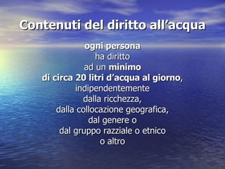 Contenuti del diritto all’acqua ogni persona ha diritto ad un  minimo di circa 20 litri d’acqua al giorno , indipendentemente dalla ricchezza, dalla collocazione geografica, dal genere o dal gruppo razziale o etnico o altro 