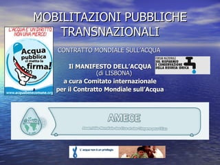 MOBILITAZIONI PUBBLICHE TRANSNAZIONALI CONTRATTO MONDIALE SULL’ACQUA   Il MANIFESTO DELL’ACQUA (di LISBONA) a cura Comitato internazionale per il Contratto Mondiale sull’Acqua 