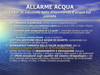ALLARME ACQUA fattori di riduzione della disponibilità d’acqua sul pianeta MUTAMENTO CLIMATICO  (effetto serra e desertificazione)  diminuzione delle precipitazioni estive  pari a circa il 20%, In tutto il Bacino del Mediterraneo nell'ultimo secolo  aumento delle temperature di 1,5 gradi  C. l'anomalia climatica consiste nel fatto che, all'aumento della temperatura non corrisponde un incremento delle precipitazioni.  Paradosso climatico attuale :  siccità e inondazioni,  CATTIVA GESTIONE DELLE ACQUE DI SCARTO , contaminate con sostanze chimiche e da altre scorie,  SOVRASFRUTTAMENTO DELLE FALDE ACQUIFERE  oltre la  fisiologica e costante  CAPACITÀ’  DI AUTO-RIGENERAZIONE  .  OPERE ARTIFICIALI DI  SBARRAMENTO E DEVIAZIONE  alterano l'ecosistema fluviale, impedito il deflusso regolare delle acque e dei sedimenti con  effetti devastanti sugli equilibri del sistema idrogeologico  e del ciclo naturale dell'acqua(costruzione rallentata in Occidente ed incrementata in Asia, in Africa, in Cina, in Medio Oriente) producendo.  