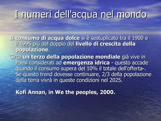 I numeri dell'acqua nel mondo Il consumo di acqua dolce  si è sestuplicato tra il 1900 e il 1995 più del doppio del  livello di crescita della popolazione . Circa  un terzo della popolazione mondiale  già vive in Paesi considerati ad  emergenza idrica  - questo accade quando il consumo supera del 10% il totale dell'offerta-. Se questo trend dovesse continuare, 2/3 della popolazione della terra vivrà in queste condizioni nel 2025. Kofi Annan, in We the peoples, 2000. 