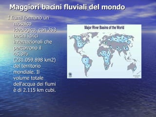 Maggiori bacini fluviali del mondo   I fiumi formano un mosaico ideologico, con 263 bacini idrici internazionali che percorrono il 45,3% (231.059.898 km2) del territorio mondiale. Il volume totale dell'acqua dei fiumi è di 2.115 km cubi. 