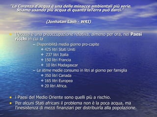 "La Carenza d'acqua è una delle minacce ambientali più serie. Stiamo usando più acqua di quanto laTerra può darci."  (Jonhatan Lash - WRI)   L'acqua è una preoccupazione relativa, almeno per ora, nei  Paesi ricchi  in cui la Disponibilità media giorno pro-capite  425 litri Stati Uniti  237 litri Italia 150 litri Francia 10 litri Madagascar Le stime medie consumo in litri al giorno per famiglia  350 litri Canada 165 litri Europea  20 litri Africa.  i Paesi del Medio Oriente sono quelli più a rischio. Per alcuni Stati africani il problema non è la poca acqua, ma l'inesistenza di mezzi finanziari per distribuirla alla popolazione.  