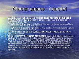 Allarme umano : i numeri 5 litri d'acqua nelle 24 ore  Il  FABBISOGNO MINIMO BIOLOGICO PRO-CAPITE . In  29 Paesi  il 65% della popolazione è al di sotto del fabbisogno idrico vitale. 1,2 miliardi di persone  = 1/5 abitanti della terra non hanno acqua potabile a sufficienza e beve acqua "non sicura"  3,4 milioni di persone ogni anno  (5 mila bambini al giorno) muoiono a causa di malattie trasmesse dall'acqua.  50 litri d'acqua al giorno   CONDIZIONI ACCETTABILI DI VITA  per ogni essere umano. 40 litri  il  DIRITTO MINIMO ALL'ACQUA  fissato dalle Nazioni Unite come obiettivo di mobilitazione della Giornata Mondiale del 22 marzo di ogni anno. Per L'OMS, l'Organizzazione Mondiale della Sanità, però, afferma che al di sotto della soglia di 50 litri d'acqua al giorno si può già parlare di sofferenza per mancanza di acqua e che il 40% della razza umana vive in condizioni igieniche impossibili soprattutto per carenza di acqua. Un abitante su due della Terra, tre miliardi di persone, abita in case che non hanno sistema fognario.  