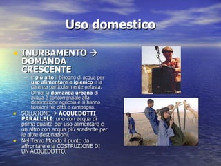 Uso domestico INURBAMENTO   DOMANDA CRESCENTE è  più alto  il bisogno di acqua per  uso alimentare e igienico  e la carenza particolarmente nefasta. Ormai la  domanda urbana  di acqua è concorrenziale alla destinazione agricola e si hanno tensioni fra città e campagna. SOLUZIONE     ACQUEDOTTI PARALLELI : uno con acqua di prima qualità per uso alimentare e un altro con acqua più scadente per le altre destinazioni. Nel Terzo Mondo il punto da affrontare è la COSTRUZIONE DI UN ACQUEDOTTO. 