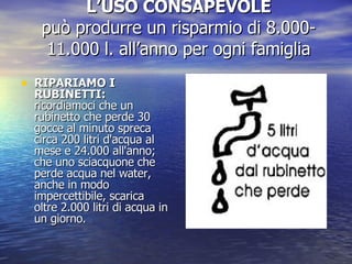 L’USO CONSAPEVOLE può produrre un risparmio di 8.000- 11.000 l. all’anno per ogni famiglia RIPARIAMO I RUBINETTI:  ricordiamoci che un rubinetto che perde 30 gocce al minuto spreca circa 200 litri d'acqua al mese e 24.000 all'anno; che uno sciacquone che perde acqua nel water, anche in modo impercettibile, scarica oltre 2.000 litri di acqua in un giorno. 