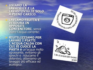 USIAMO LA LAVATRICE E LA LAVASTOVIGLIE SOLO A PIENO CARICO.  LAVIAMO FRUTTA E VERDURA IN APPOSITI CONTENITORI , senza usare l'acqua corrente; RIUTILIZZIAMO PER LAVARE I PIATTI L'ACQUA CALDA CON CUI SI CUOCE LA PASTA è  un'acqua molto sgrassante, evitiamo gli sprechi e  riduciamo il detersivo, otteniamo un lavaggio più efficace ed ecologico.   