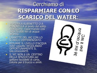 Cerchiamo di RISPARMIARE CON LO SCARICO DEL WATER : SISTEMA A RUBINETTO O A MANOVELLA al posto del solito sciacquone, risparmiando così circa 26.000 litri di acqua all'anno.  CASSETTE DEL WC CON LO SCARICO DIFFERENZIATO. RIDURRE IL LIVELLO D'ACQUA nelle cassette REGOLANDO OPPORTUNAMENTE IL GALLEGGIANTE.  IL WC NON è UN  CESTINO DELLA SPAZZATURA per gettare fazzoletti di carta, cotone per il trucco e simili. 