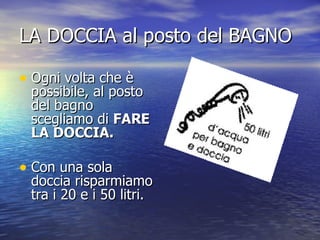 LA DOCCIA al posto del BAGNO Ogni volta che è possibile, al posto del bagno scegliamo di  FARE LA DOCCIA.   Con una sola doccia risparmiamo tra i 20 e i 50 litri. 