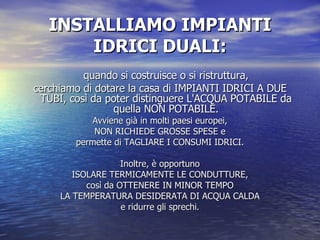 INSTALLIAMO IMPIANTI IDRICI DUALI: quando si costruisce o si ristruttura, cerchiamo di dotare la casa di IMPIANTI IDRICI A DUE TUBI, così da poter distinguere L'ACQUA POTABILE da quella NON POTABILE. Avviene già in molti paesi europei, NON RICHIEDE GROSSE SPESE e permette di TAGLIARE I CONSUMI IDRICI. Inoltre, è opportuno ISOLARE TERMICAMENTE LE CONDUTTURE, così da OTTENERE IN MINOR TEMPO LA TEMPERATURA DESIDERATA DI ACQUA CALDA e ridurre gli sprechi. 