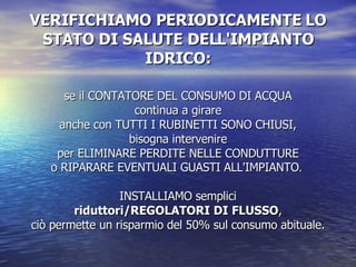VERIFICHIAMO PERIODICAMENTE LO STATO DI SALUTE DELL'IMPIANTO IDRICO: se il CONTATORE DEL CONSUMO DI ACQUA continua a girare anche con TUTTI I RUBINETTI SONO CHIUSI, bisogna intervenire per ELIMINARE PERDITE NELLE CONDUTTURE o RIPARARE EVENTUALI GUASTI ALL'IMPIANTO .  INSTALLIAMO semplici riduttori/REGOLATORI DI FLUSSO , ciò permette un risparmio del 50% sul consumo abituale. 