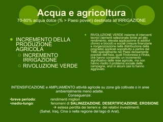 Acqua e agricoltura 70-80% acqua dolce (% > Paesi poveri) destinata all’IRRIGAZIONE INCREMENTO DELLA PRODUZIONE AGRICOLA INCREMENTO IRRIGAZIONE RIVOLUZIONE VERDE RIVOLUZIONE VERDE insieme di interventi tecnici (sementi selezionate ibride ad alto rendimento, elevata applicazione di additivi chimici e biocidi) e sociali (misure finanziarie e riorganizzazione nella distribuzione della proprietà) applicati soprattutto a partire dal 1960 specialmente nei Paesi densamente popolati dell'Asia, quali l'Indonesia e l'India, che hanno consentito un incremento significativo delle rese agricole, ma non hanno risolto il problema sociale delle campagne, anzi in alcuni casi lo hanno aggravato. INTENSIFICAZIONE e AMPLIAMENTO attività agricole su zone già coltivate o in aree ambientalmente meno adatte.  Conseguenze:  breve periodo : rendimenti migliori medio-lungo : fenomeni di  SALINIZZAZIONE ,  DESERTIFICAZIONE ,  EROSIONE     estesa perdita dei terreni e  dei relativi investimenti. (Sahel, Iraq, Cina o nella regione del lago di Aral).  