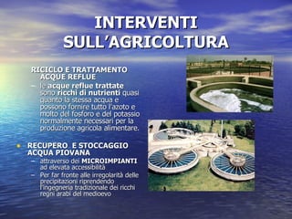INTERVENTI SULL’AGRICOLTURA RICICLO E TRATTAMENTO ACQUE REFLUE  le  acque reflue trattate  sono  ricchi di nutrienti  quasi quanto la stessa acqua e possono fornire tutto l’azoto e molto del fosforo e del potassio normalmente necessari per la produzione agricola alimentare.  RECUPERO  E STOCCAGGIO ACQUA PIOVANA   attraverso dei  MICROIMPIANTI  ad elevata accessibilità Per far fronte alle irregolarità delle precipitazioni riprendendo l’ingegneria tradizionale dei ricchi regni arabi del medioevo 