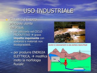 USO INDUSTRIALE l'industria è la terza principale utente dell'acqua, per utilizzarla nel CICLO PRODUTTIVO    grave  impatto inquinante  con sostanze e materiali non biodegradabili. per produrre ENERGIA ELETTRICA,    modifica molto la morfologia fluviale 