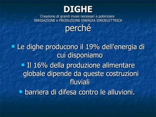 DIGHE Creazione di grandi invasi necessari a potenziare  IRRIGAZIONE e PRODUZIONE ENERGIA IDROELETTRICA perché Le dighe producono il 19% dell'energia di cui disponiamo  Il 16% della produzione alimentare globale dipende da queste costruzioni fluviali  barriera di difesa contro le alluvioni.  