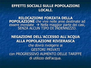 EFFETTI SOCIALI SULLE POPOLAZIONI LOCALI. RILOCAZIONE FORZATA DELLA POPOLAZIONE  che vive nelle aree destinate ad essere inondate    Nella maggior parte dei casi, SENZA ALCUN TIPO DI INDENNIZZO. NEGAZIONE DELL’ACCESSO ALL’ACQUA ALLA POPOLAZIONE RIVIERASCA che dovrà rivolgersi ai GESTORI PRIVATI con PROGRESSIVO AUMENTO DELLE TARIFFE di utilizzo dell'acqua. 