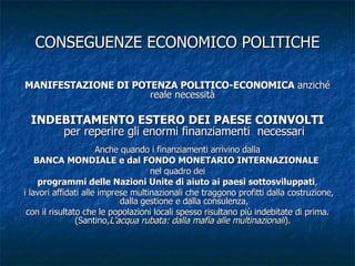 CONSEGUENZE ECONOMICO POLITICHE MANIFESTAZIONE DI POTENZA POLITICO-ECONOMICA  anziché reale necessità  INDEBITAMENTO ESTERO DEI PAESE COINVOLTI  per reperire gli enormi finanziamenti  necessari Anche quando i finanziamenti arrivino dalla BANCA MONDIALE e dal FONDO MONETARIO INTERNAZIONALE   nel quadro dei programmi delle Nazioni Unite di aiuto ai paesi sottosviluppati , i lavori affidati alle imprese multinazionali che traggono profitti dalla costruzione, dalla gestione e dalla consulenza, con il risultato che le popolazioni locali spesso risultano più indebitate di prima. (Santino, L'acqua rubata: dalla mafia alle multinazionali ).  