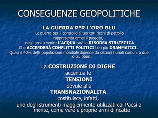 CONSEGUENZE GEOPOLITICHE LA GUERRA PER L’ORO BLU Le guerra per il controllo di territori ricchi di petrolio rappresenta ormai il passato,  negli anni a venire  L'ACQUA  sarà la  RISORSA STRATEGICA Che  ACCENDERÀ CONFLITTI POLITICI  ben più  DRAMMATICI .  Quasi il 40% della popolazione mondiale dipende da sistemi fluviali comuni a due o più paesi. La  COSTRUZIONE DI DIGHE   accentua le  TENSIONI dovute alla TRANSNAZIONALITÀ . costituisce, infatti,  uno degli strumenti maggiormente utilizzati dai Paesi a monte, come vere e proprie armi di ricatto 
