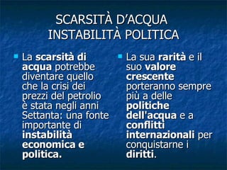 SCARSITÀ D’ACQUA  INSTABILITÀ POLITICA La  scarsità di acqua  potrebbe diventare quello che la crisi dei prezzi del petrolio è stata negli anni Settanta: una fonte importante di  instabilità economica e politica.  La sua  rarità  e il suo  valore crescente  porteranno sempre più a delle  politiche dell'acqua  e a  conflitti internazionali  per conquistarne i  diritti . 