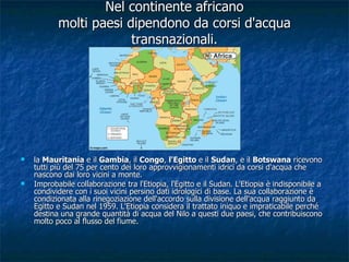 Nel continente africano molti paesi dipendono da corsi d'acqua transnazionali. la  Mauritania  e il  Gambia , il  Congo ,  l'Egitto  e il  Sudan , e il  Botswana  ricevono tutti più del 75 per cento dei loro approvvigionamenti idrici da corsi d'acqua che nascono dai loro vicini a monte.  Improbabile collaborazione tra l'Etiopia, l'Egitto e il Sudan. L'Etiopia è indisponibile a condividere con i suoi vicini persino dati idrologici di base. La sua collaborazione è condizionata alla rinegoziazione dell'accordo sulla divisione dell'acqua raggiunto da Egitto e Sudan nel 1959. L'Etiopia considera il trattato iniquo e impraticabile perché destina una grande quantità di acqua del Nilo a questi due paesi, che contribuiscono molto poco al flusso del fiume.  