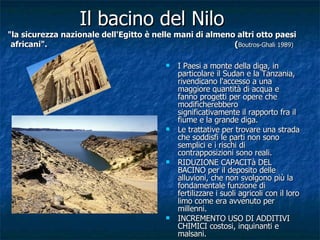 Il bacino del Nilo "la sicurezza nazionale dell'Egitto è nelle mani di almeno altri otto paesi africani".  ( Boutros-Ghali 1989) I Paesi a monte della diga, in particolare il Sudan e la Tanzania, rivendicano l'accesso a una maggiore quantità di acqua e fanno progetti per opere che modificherebbero significativamente il rapporto fra il fiume e la grande diga. Le trattative per trovare una strada che soddisfi le parti non sono semplici e i rischi di contrapposizioni sono reali. RIDUZIONE CAPACITà DEL BACINO per il deposito delle alluvioni, che non svolgono più la fondamentale funzione di fertilizzare i suoli agricoli con il loro limo come era avvenuto per millenni. INCREMENTO USO DI ADDITIVI CHIMICI costosi, inquinanti e malsani. 